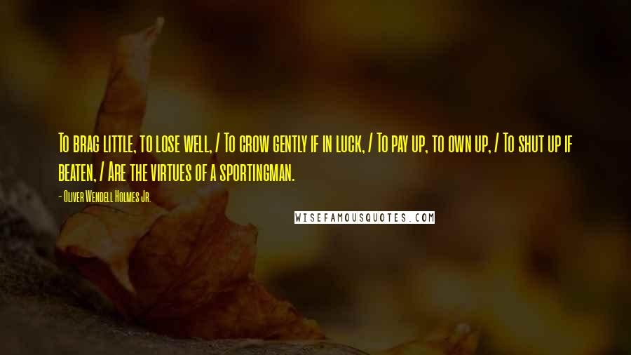 Oliver Wendell Holmes Jr. Quotes: To brag little, to lose well, / To crow gently if in luck, / To pay up, to own up, / To shut up if beaten, / Are the virtues of a sportingman.