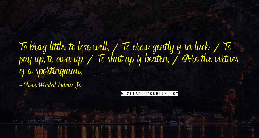 Oliver Wendell Holmes Jr. Quotes: To brag little, to lose well, / To crow gently if in luck, / To pay up, to own up, / To shut up if beaten, / Are the virtues of a sportingman.