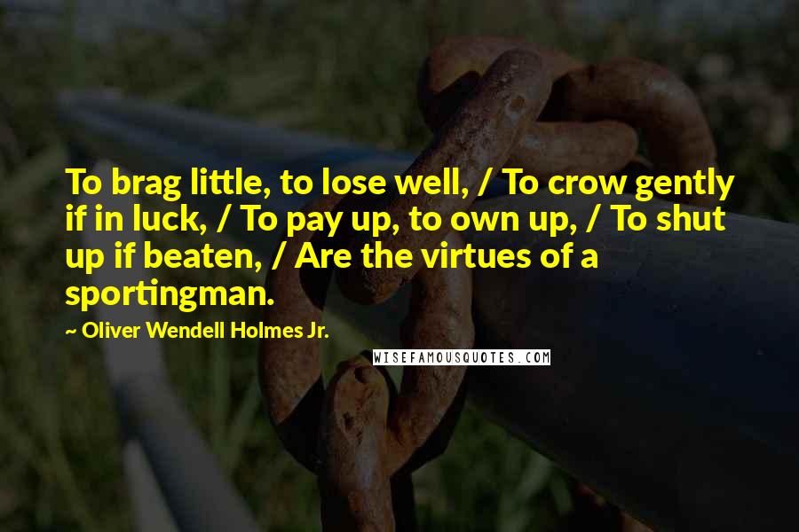 Oliver Wendell Holmes Jr. Quotes: To brag little, to lose well, / To crow gently if in luck, / To pay up, to own up, / To shut up if beaten, / Are the virtues of a sportingman.