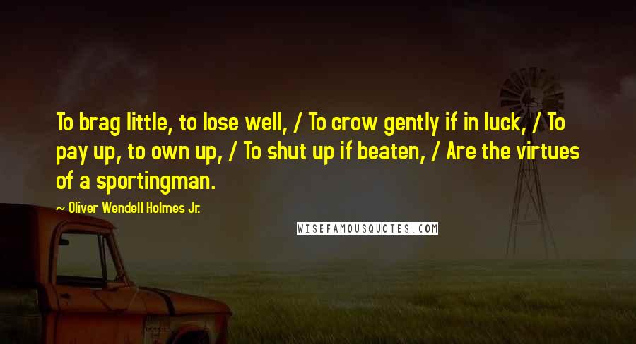 Oliver Wendell Holmes Jr. Quotes: To brag little, to lose well, / To crow gently if in luck, / To pay up, to own up, / To shut up if beaten, / Are the virtues of a sportingman.