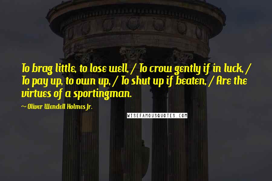 Oliver Wendell Holmes Jr. Quotes: To brag little, to lose well, / To crow gently if in luck, / To pay up, to own up, / To shut up if beaten, / Are the virtues of a sportingman.