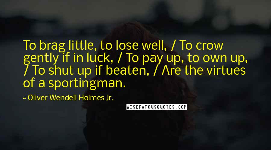 Oliver Wendell Holmes Jr. Quotes: To brag little, to lose well, / To crow gently if in luck, / To pay up, to own up, / To shut up if beaten, / Are the virtues of a sportingman.