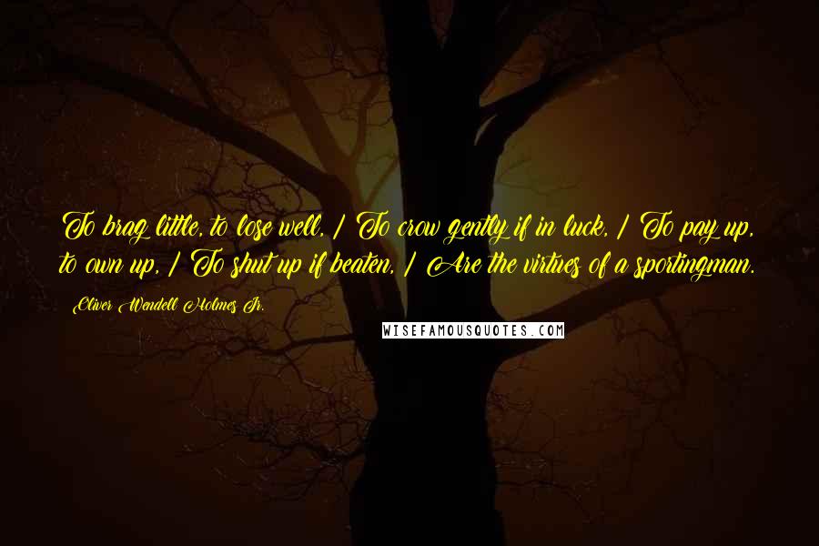 Oliver Wendell Holmes Jr. Quotes: To brag little, to lose well, / To crow gently if in luck, / To pay up, to own up, / To shut up if beaten, / Are the virtues of a sportingman.