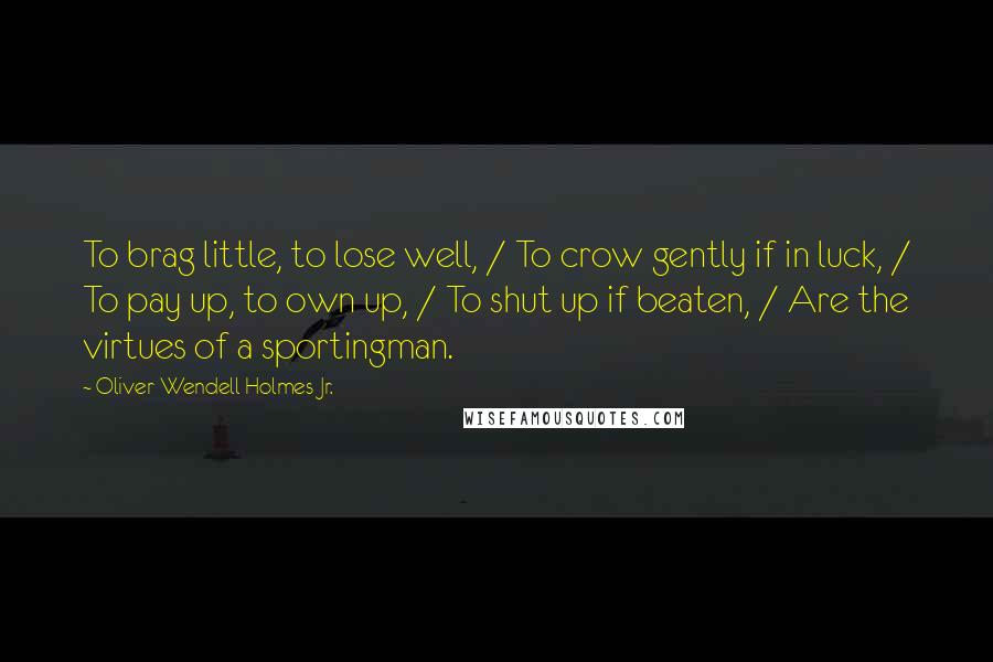 Oliver Wendell Holmes Jr. Quotes: To brag little, to lose well, / To crow gently if in luck, / To pay up, to own up, / To shut up if beaten, / Are the virtues of a sportingman.