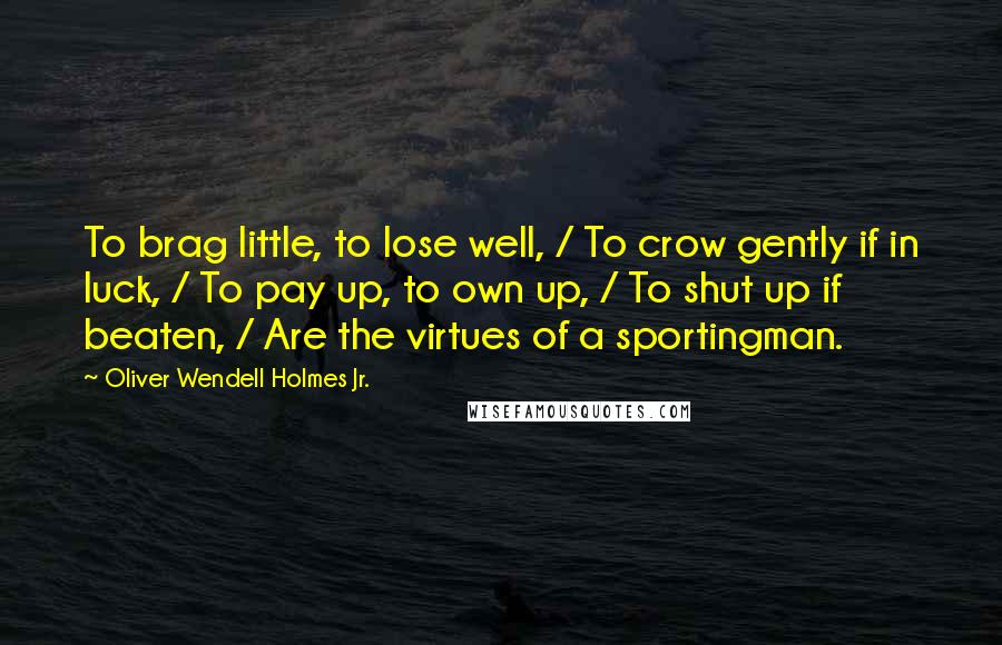 Oliver Wendell Holmes Jr. Quotes: To brag little, to lose well, / To crow gently if in luck, / To pay up, to own up, / To shut up if beaten, / Are the virtues of a sportingman.