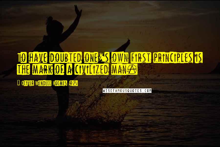 Oliver Wendell Holmes Jr. Quotes: To have doubted one's own first principles is the mark of a civilized man.