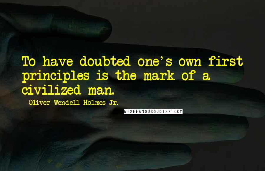 Oliver Wendell Holmes Jr. Quotes: To have doubted one's own first principles is the mark of a civilized man.