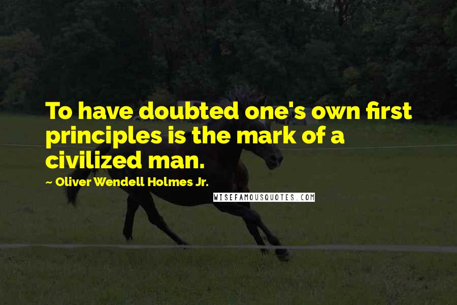 Oliver Wendell Holmes Jr. Quotes: To have doubted one's own first principles is the mark of a civilized man.