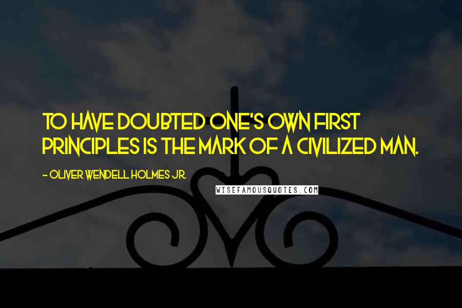 Oliver Wendell Holmes Jr. Quotes: To have doubted one's own first principles is the mark of a civilized man.