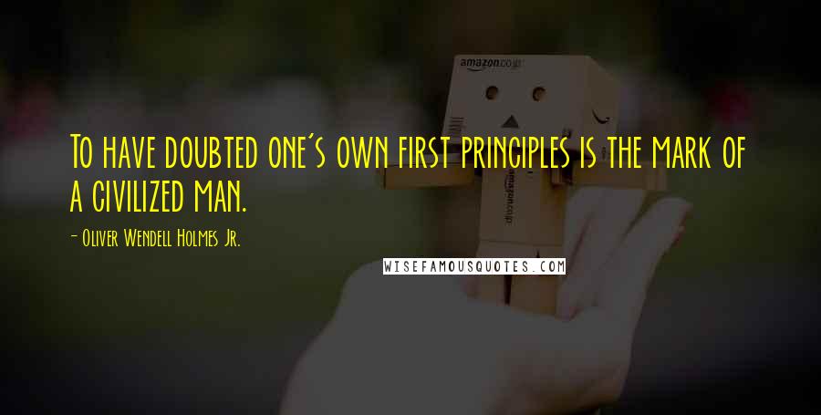 Oliver Wendell Holmes Jr. Quotes: To have doubted one's own first principles is the mark of a civilized man.