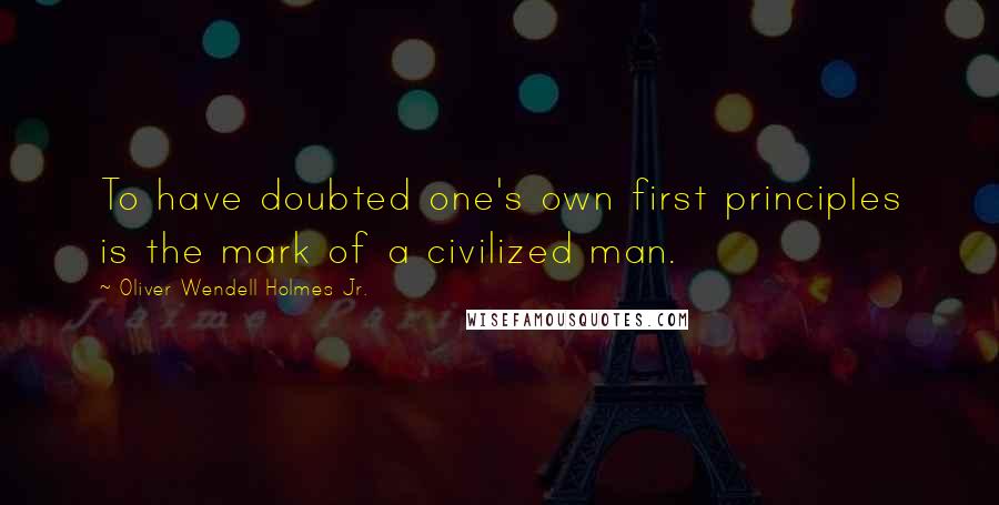 Oliver Wendell Holmes Jr. Quotes: To have doubted one's own first principles is the mark of a civilized man.