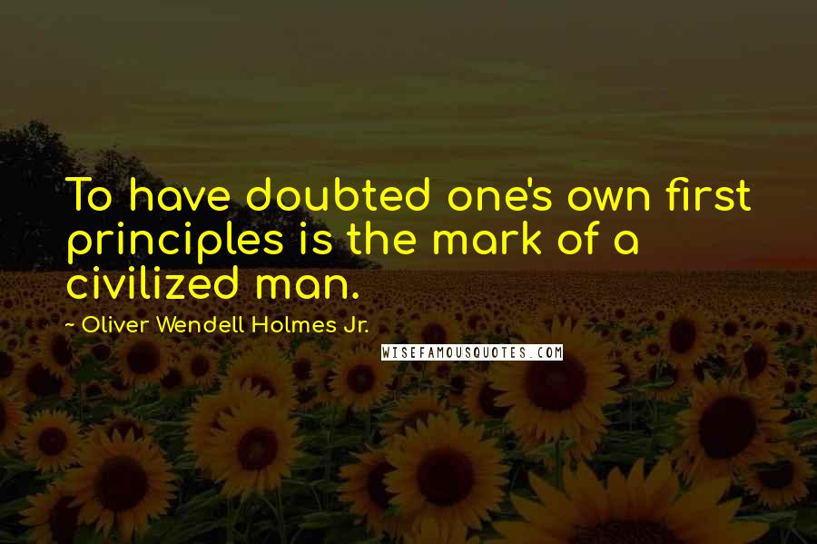 Oliver Wendell Holmes Jr. Quotes: To have doubted one's own first principles is the mark of a civilized man.