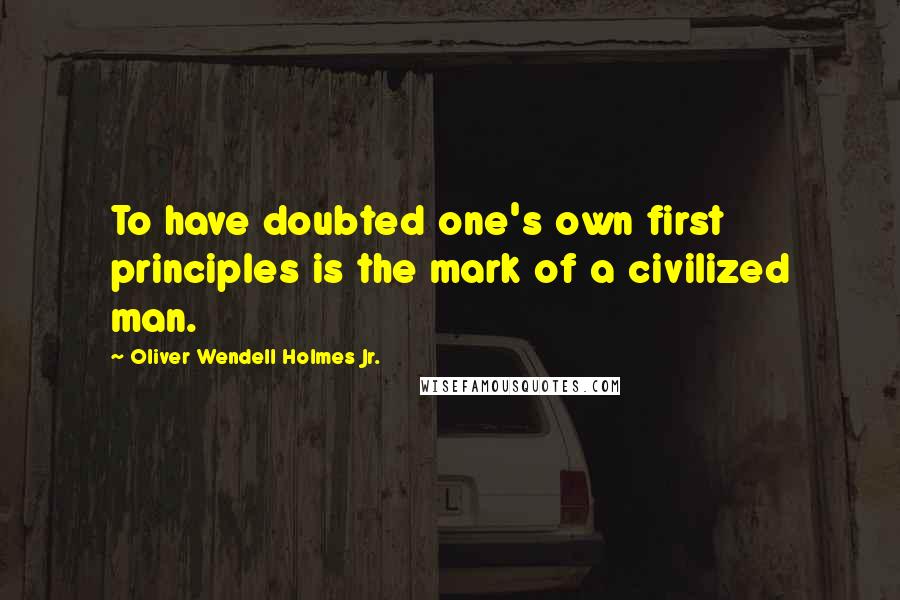 Oliver Wendell Holmes Jr. Quotes: To have doubted one's own first principles is the mark of a civilized man.