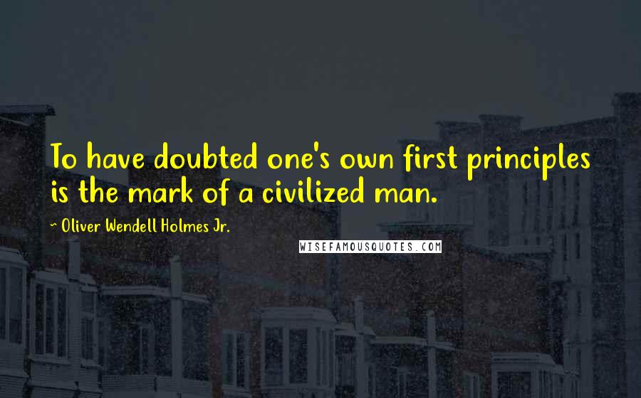 Oliver Wendell Holmes Jr. Quotes: To have doubted one's own first principles is the mark of a civilized man.