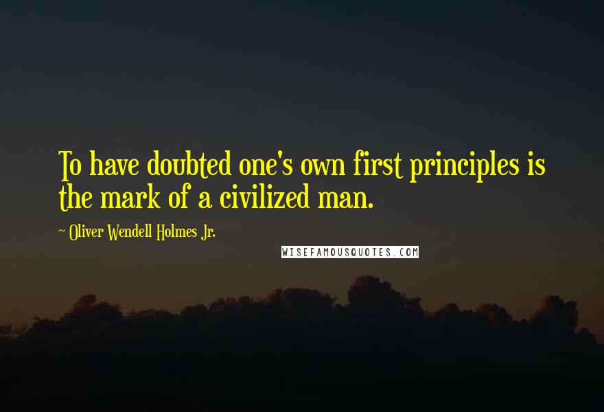 Oliver Wendell Holmes Jr. Quotes: To have doubted one's own first principles is the mark of a civilized man.