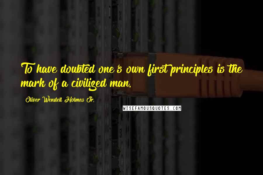 Oliver Wendell Holmes Jr. Quotes: To have doubted one's own first principles is the mark of a civilized man.