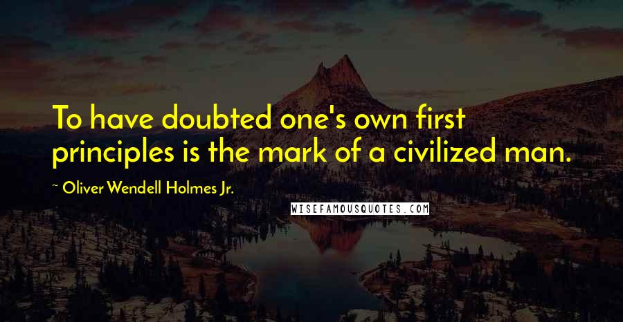 Oliver Wendell Holmes Jr. Quotes: To have doubted one's own first principles is the mark of a civilized man.