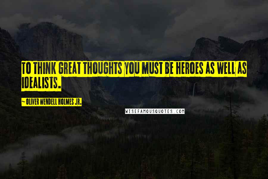 Oliver Wendell Holmes Jr. Quotes: To think great thoughts you must be heroes as well as idealists.