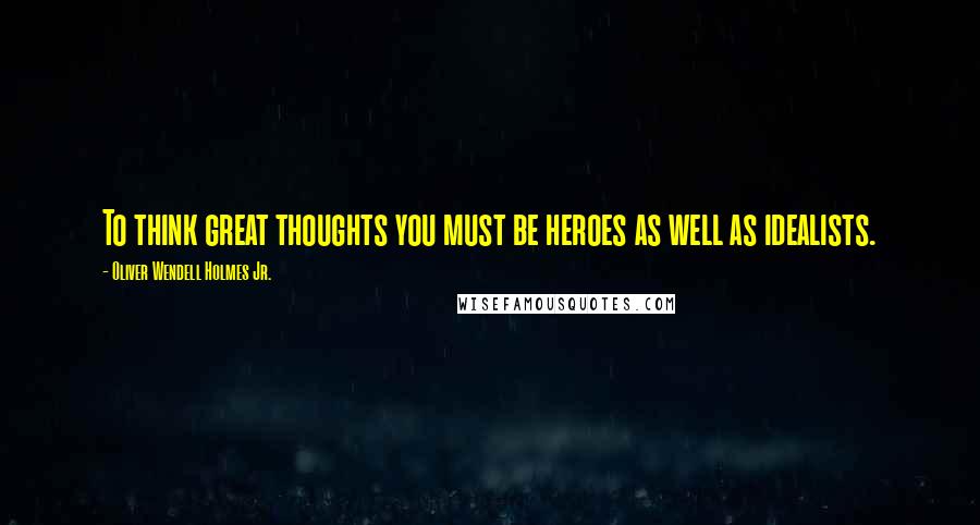 Oliver Wendell Holmes Jr. Quotes: To think great thoughts you must be heroes as well as idealists.