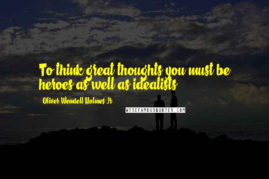 Oliver Wendell Holmes Jr. Quotes: To think great thoughts you must be heroes as well as idealists.