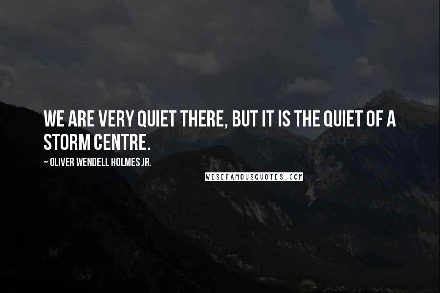 Oliver Wendell Holmes Jr. Quotes: We are very quiet there, but it is the quiet of a storm centre.