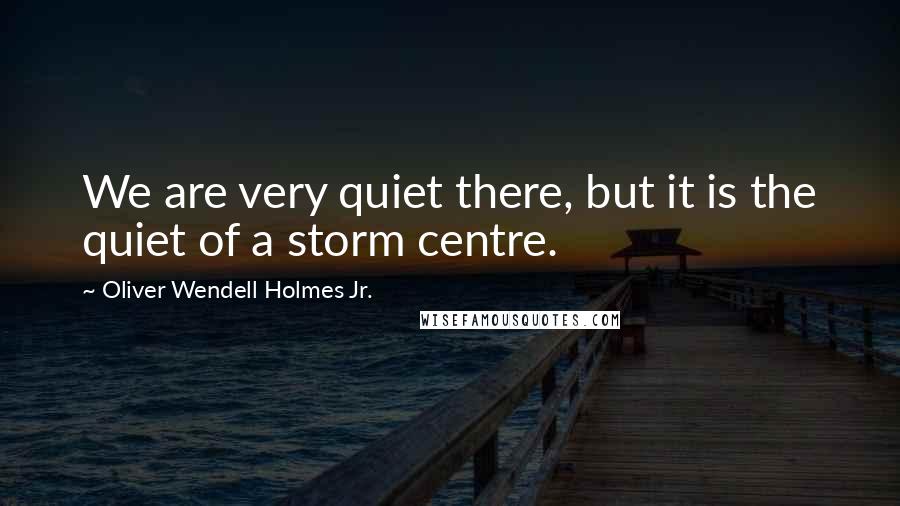 Oliver Wendell Holmes Jr. Quotes: We are very quiet there, but it is the quiet of a storm centre.
