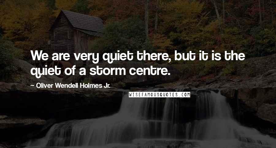 Oliver Wendell Holmes Jr. Quotes: We are very quiet there, but it is the quiet of a storm centre.