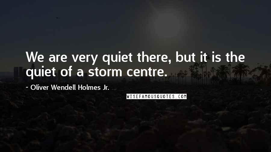 Oliver Wendell Holmes Jr. Quotes: We are very quiet there, but it is the quiet of a storm centre.