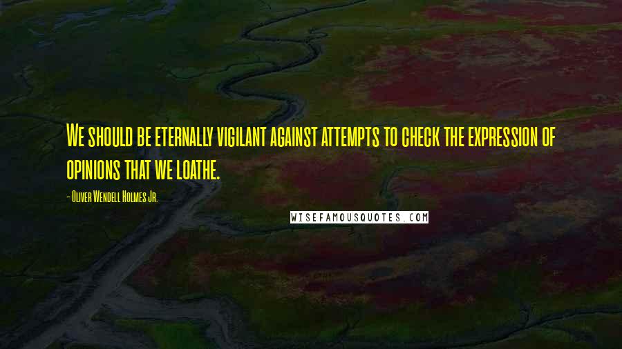 Oliver Wendell Holmes Jr. Quotes: We should be eternally vigilant against attempts to check the expression of opinions that we loathe.