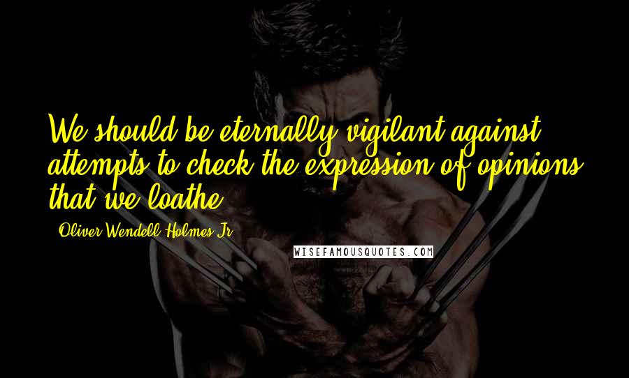 Oliver Wendell Holmes Jr. Quotes: We should be eternally vigilant against attempts to check the expression of opinions that we loathe.