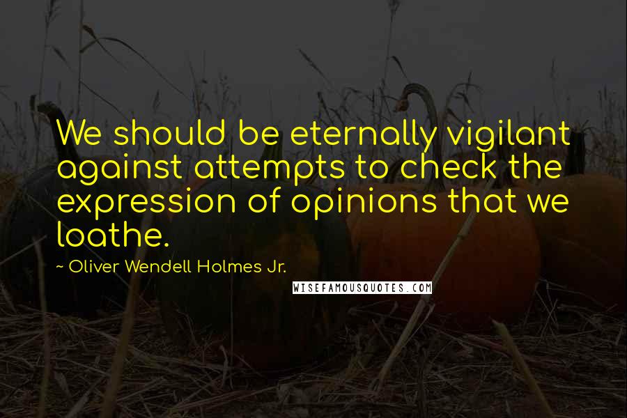 Oliver Wendell Holmes Jr. Quotes: We should be eternally vigilant against attempts to check the expression of opinions that we loathe.