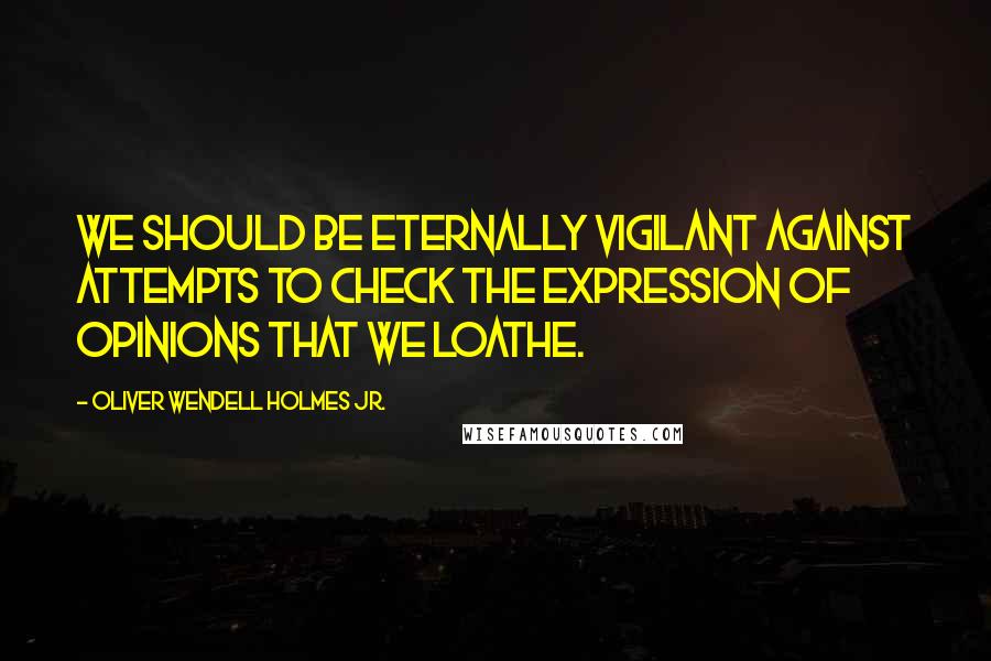 Oliver Wendell Holmes Jr. Quotes: We should be eternally vigilant against attempts to check the expression of opinions that we loathe.