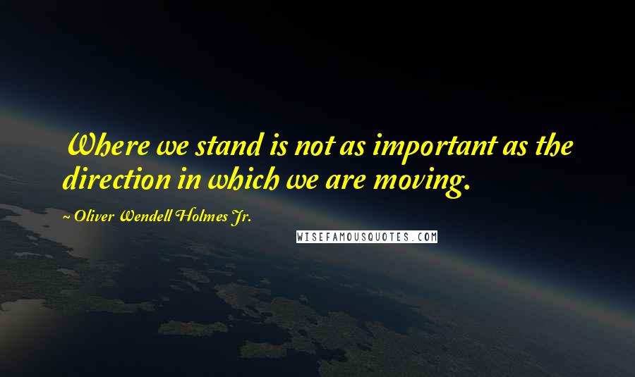 Oliver Wendell Holmes Jr. Quotes: Where we stand is not as important as the direction in which we are moving.