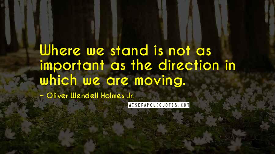 Oliver Wendell Holmes Jr. Quotes: Where we stand is not as important as the direction in which we are moving.