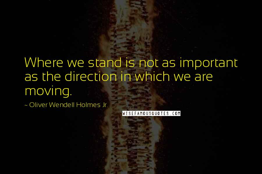 Oliver Wendell Holmes Jr. Quotes: Where we stand is not as important as the direction in which we are moving.