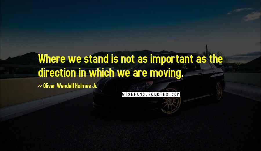 Oliver Wendell Holmes Jr. Quotes: Where we stand is not as important as the direction in which we are moving.