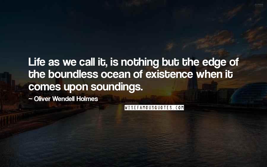 Oliver Wendell Holmes Quotes: Life as we call it, is nothing but the edge of the boundless ocean of existence when it comes upon soundings.