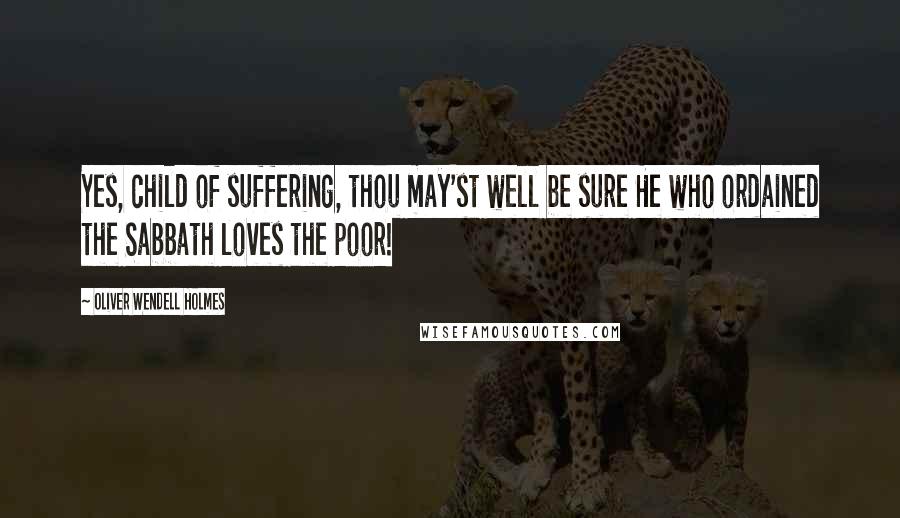 Oliver Wendell Holmes Quotes: Yes, child of suffering, thou may'st well be sure He who ordained the Sabbath loves the poor!