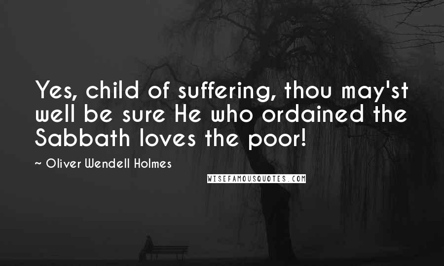 Oliver Wendell Holmes Quotes: Yes, child of suffering, thou may'st well be sure He who ordained the Sabbath loves the poor!