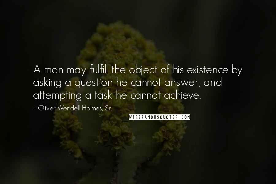 Oliver Wendell Holmes, Sr. Quotes: A man may fulfill the object of his existence by asking a question he cannot answer, and attempting a task he cannot achieve.