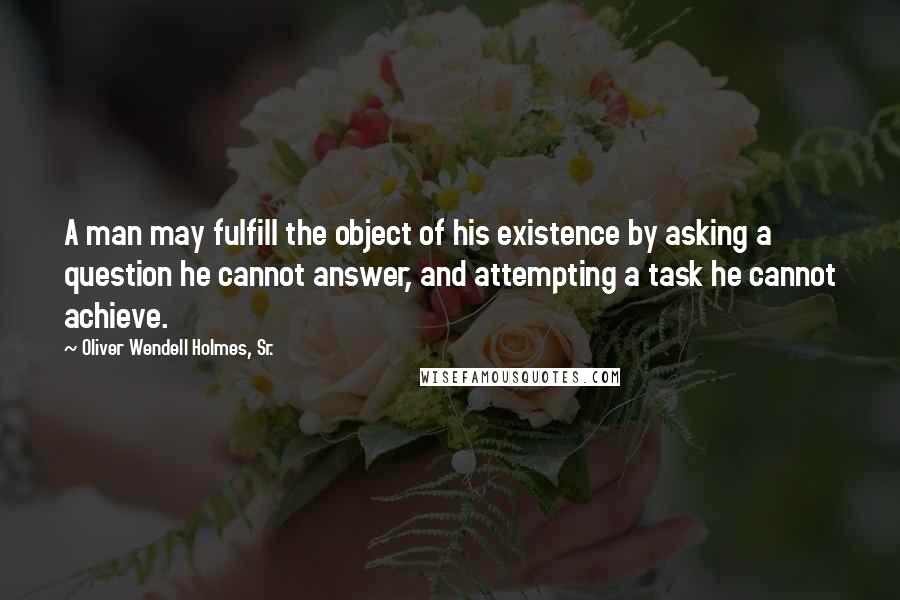 Oliver Wendell Holmes, Sr. Quotes: A man may fulfill the object of his existence by asking a question he cannot answer, and attempting a task he cannot achieve.