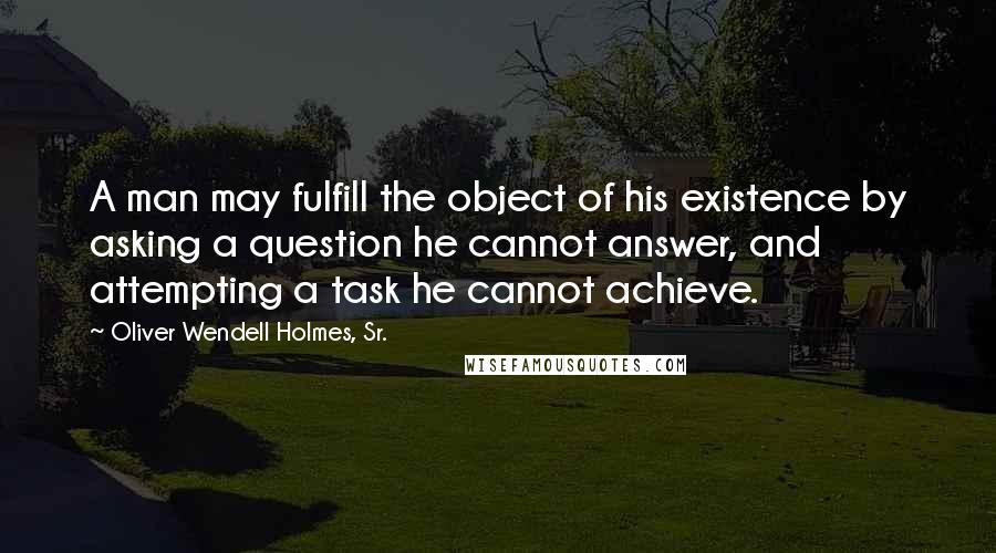 Oliver Wendell Holmes, Sr. Quotes: A man may fulfill the object of his existence by asking a question he cannot answer, and attempting a task he cannot achieve.