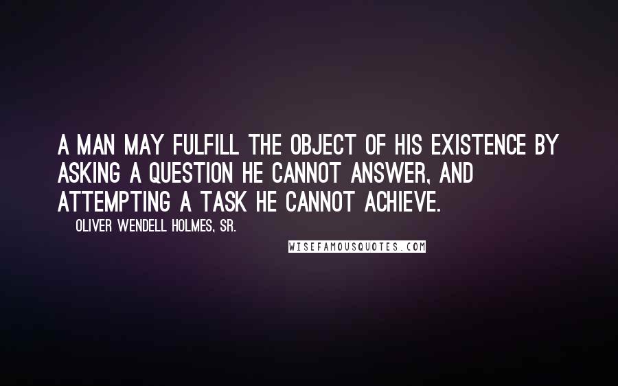 Oliver Wendell Holmes, Sr. Quotes: A man may fulfill the object of his existence by asking a question he cannot answer, and attempting a task he cannot achieve.