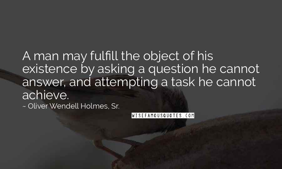Oliver Wendell Holmes, Sr. Quotes: A man may fulfill the object of his existence by asking a question he cannot answer, and attempting a task he cannot achieve.