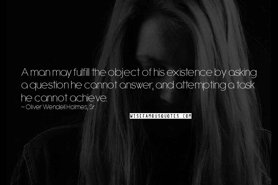 Oliver Wendell Holmes, Sr. Quotes: A man may fulfill the object of his existence by asking a question he cannot answer, and attempting a task he cannot achieve.