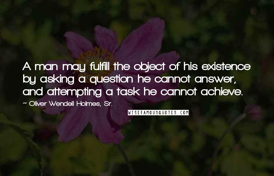 Oliver Wendell Holmes, Sr. Quotes: A man may fulfill the object of his existence by asking a question he cannot answer, and attempting a task he cannot achieve.