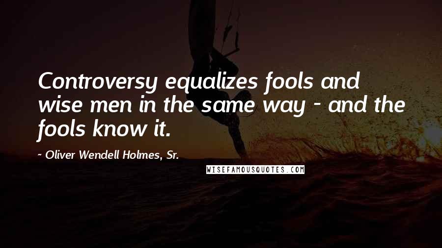 Oliver Wendell Holmes, Sr. Quotes: Controversy equalizes fools and wise men in the same way - and the fools know it.