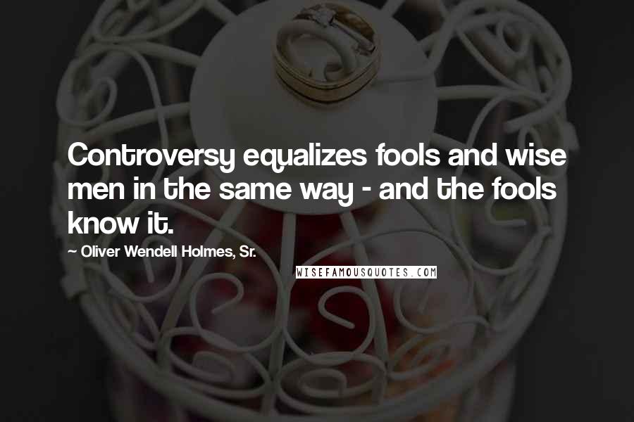 Oliver Wendell Holmes, Sr. Quotes: Controversy equalizes fools and wise men in the same way - and the fools know it.