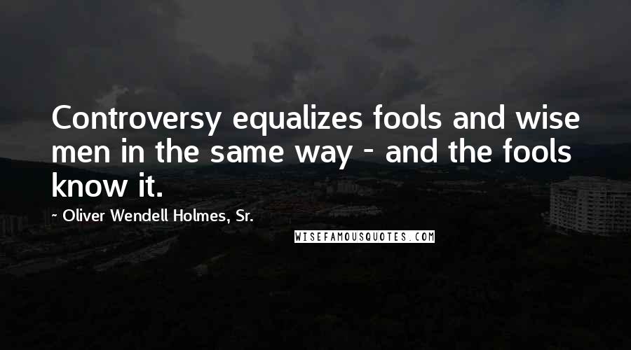 Oliver Wendell Holmes, Sr. Quotes: Controversy equalizes fools and wise men in the same way - and the fools know it.