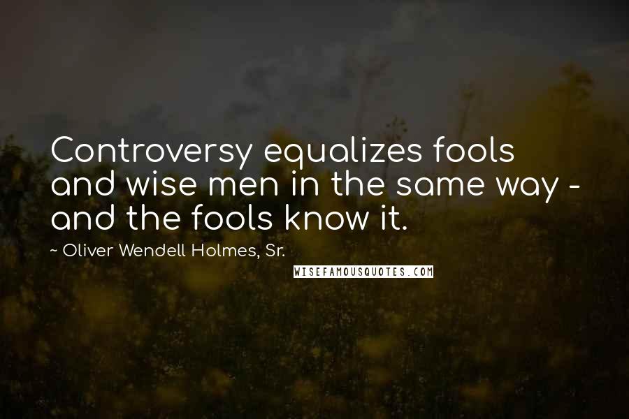 Oliver Wendell Holmes, Sr. Quotes: Controversy equalizes fools and wise men in the same way - and the fools know it.
